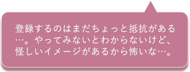 登録するのはまだちょっと抵抗がある…。やってみないとわからないけど、怪しいイメージがあるから怖いな…。